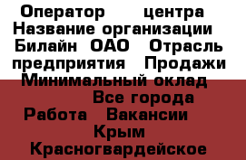 Оператор Call-центра › Название организации ­ Билайн, ОАО › Отрасль предприятия ­ Продажи › Минимальный оклад ­ 35 000 - Все города Работа » Вакансии   . Крым,Красногвардейское